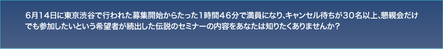 ６月１４日に東京渋谷で行われた募集開始からたった１時間４６分で満員になり、キャンセル待ちが３０名以上、懇親会だけでも参加したいという希望者が続出した伝説のセミナーの内容をあなたは知りたくありませんか？